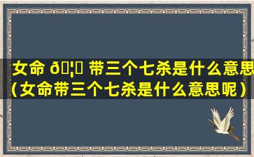 女命 🦆 带三个七杀是什么意思（女命带三个七杀是什么意思呢）